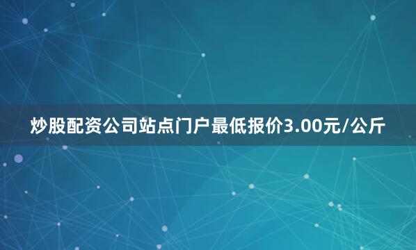 炒股配资公司站点门户最低报价3.00元/公斤
