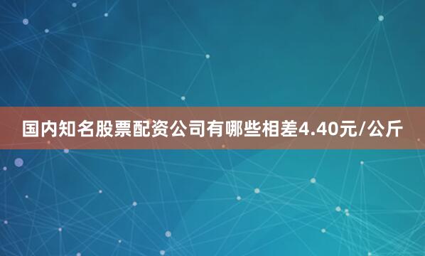 国内知名股票配资公司有哪些相差4.40元/公斤