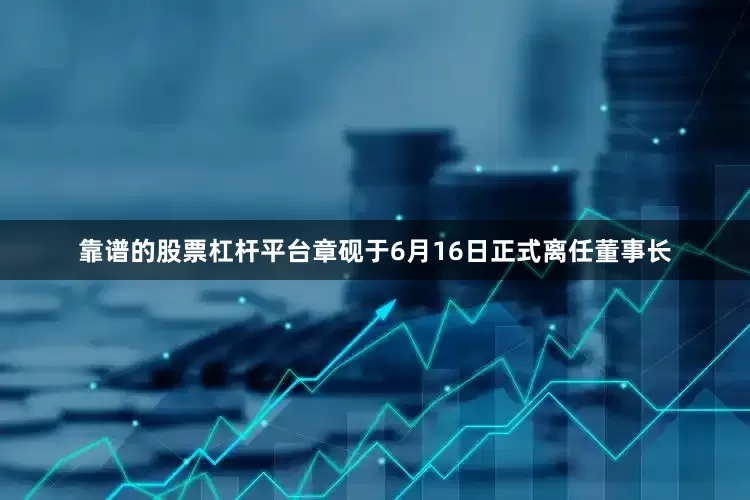 靠谱的股票杠杆平台章砚于6月16日正式离任董事长