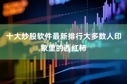 十大炒股软件最新排行大多数人印象里的西红柿