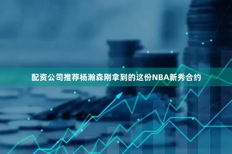 配资公司推荐杨瀚森刚拿到的这份NBA新秀合约