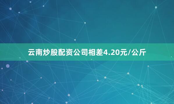 云南炒股配资公司相差4.20元/公斤