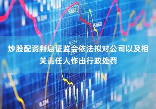 炒股配资利息证监会依法拟对公司以及相关责任人作出行政处罚