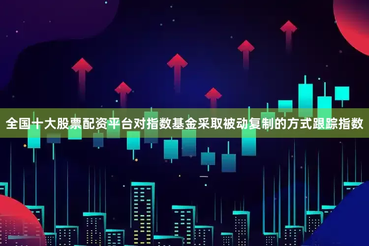 全国十大股票配资平台对指数基金采取被动复制的方式跟踪指数