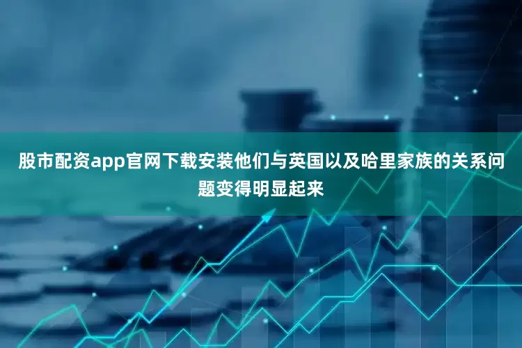 股市配资app官网下载安装他们与英国以及哈里家族的关系问题变得明显起来