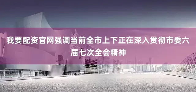 我要配资官网强调当前全市上下正在深入贯彻市委六届七次全会精神