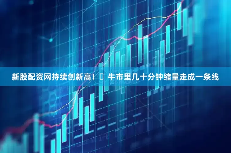新股配资网持续创新高！​牛市里几十分钟缩量走成一条线